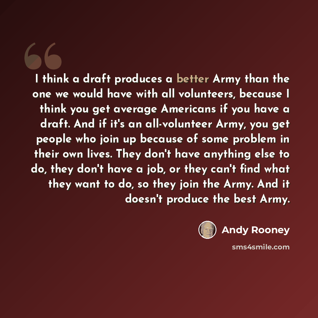 “I think a draft produces a better Army than the one we would have with all volunteers, because I think you get average Americans if you have a draft. And if it's an all-volunteer Army, you get people who join up because of some problem in their own lives. They don't have anything else to do, they…” quote by Andy Rooney