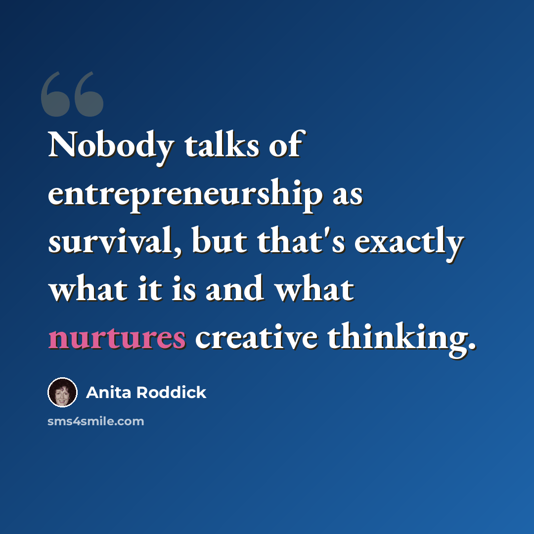 “Nobody talks of entrepreneurship as survival, but that's exactly what it is and what nurtures creative thinking.” quote by Anita Roddick