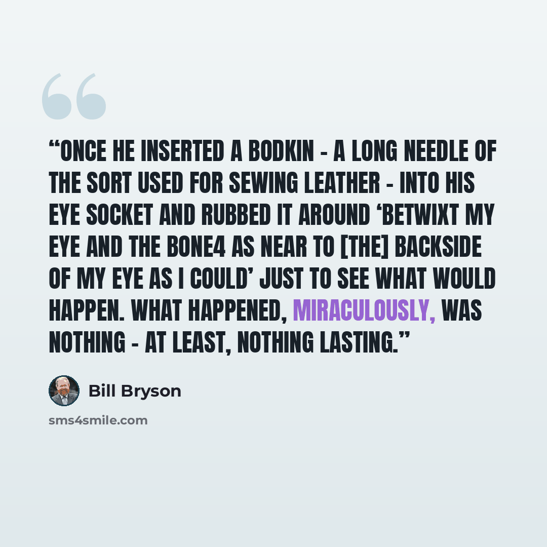 “Once he inserted a bodkin – a long needle of the sort used for sewing leather – into his eye socket and rubbed it around ‘betwixt my eye and the bone4 as near to [the] backside of my eye as I could’ just to see what would happen. What happened, miraculously, was nothing – at least, nothing lasting.” quote by Bill Bryson