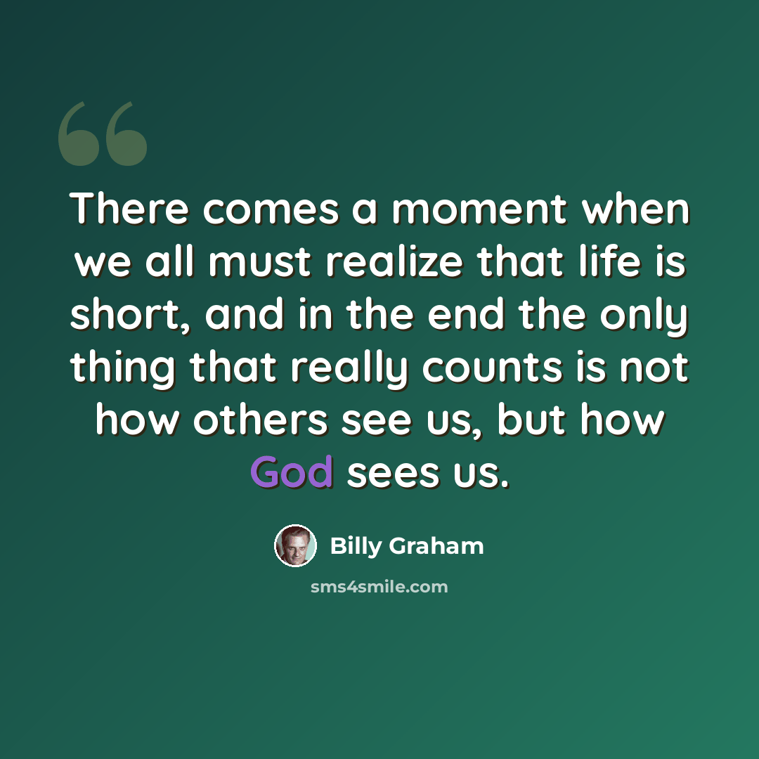 “There comes a moment when we all must realize that life is short, and in the end the only thing that really counts is not how others see us, but how God sees us.” quote by Billy Graham