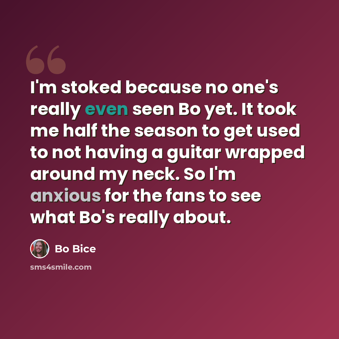 “I'm stoked because no one's really even seen Bo yet. It took me half the season to get used to not having a guitar wrapped around my neck. So I'm anxious for the fans to see what Bo's really about.” quote by Bo Bice