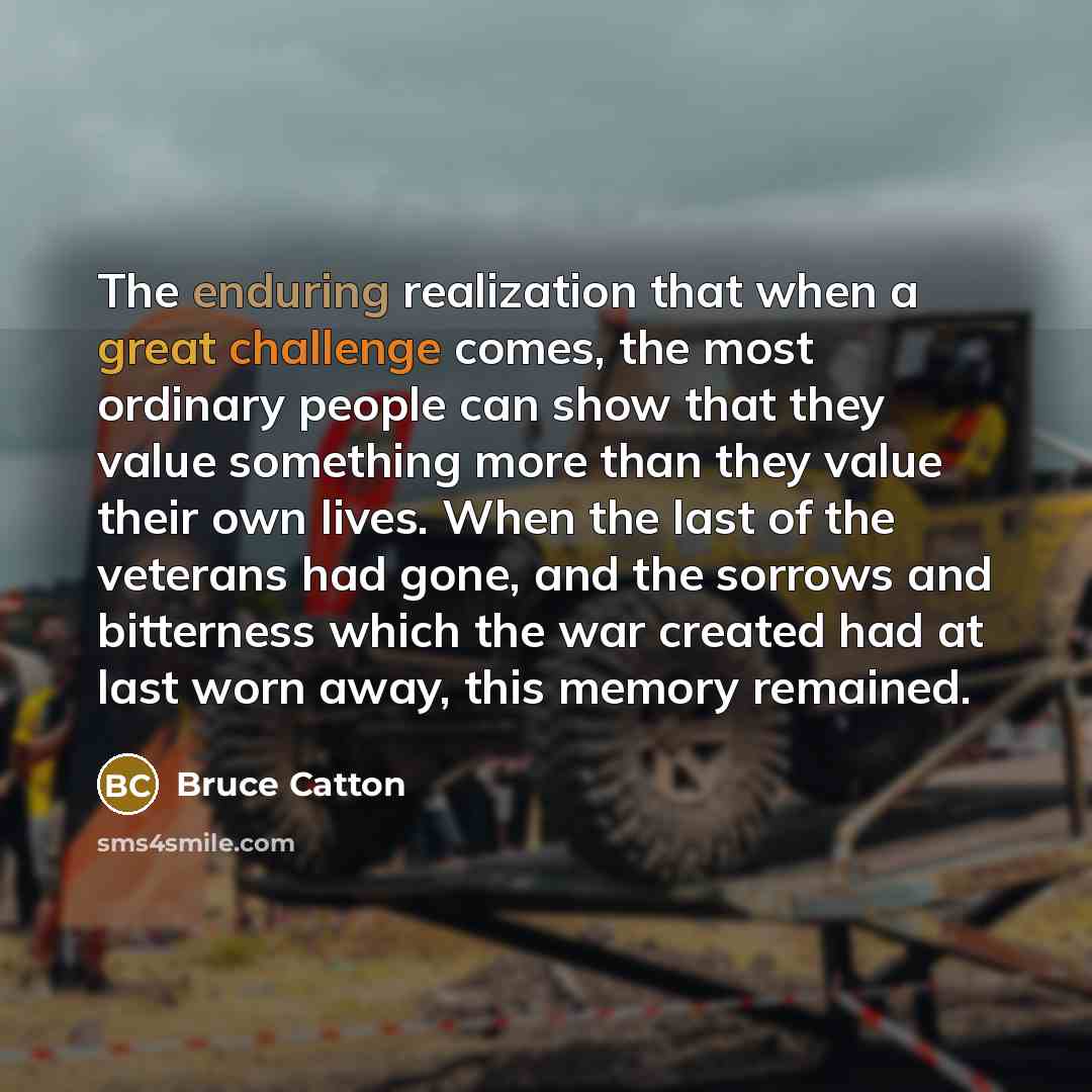 “The enduring realization that when a great challenge comes, the most ordinary people can show that they value something more than they value their own lives. When the last of the veterans had gone, and the sorrows and bitterness which the war created had at last worn away, this memory remained.” quote by Bruce Catton