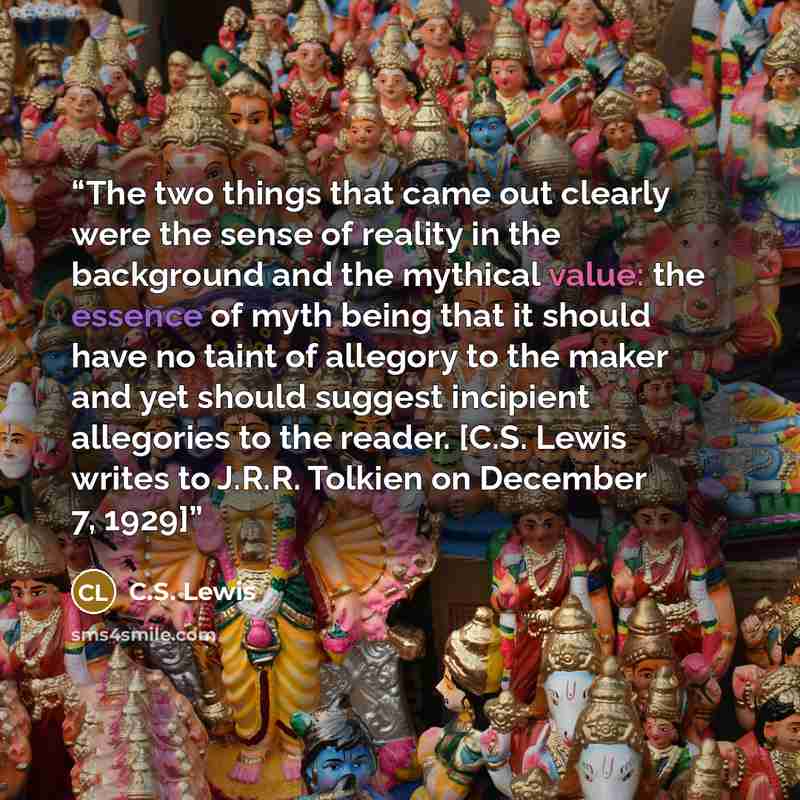 “The two things that came out clearly were the sense of reality in the background and the mythical value: the essence of myth being that it should have no taint of allegory to the maker and yet should suggest incipient allegories to the reader. [C.S. Lewis writes to J.R.R. Tolkien on December 7…” quote by C.S. Lewis