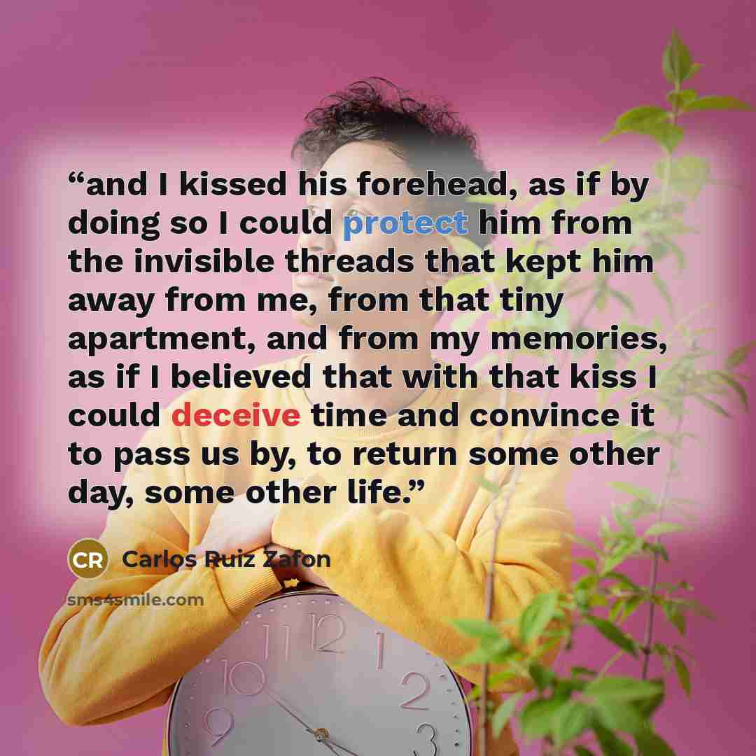 “and I kissed his forehead, as if by doing so I could protect him from the invisible threads that kept him away from me, from that tiny apartment, and from my memories, as if I believed that with that kiss I could deceive time and convince it to pass us by, to return some other day, some other life.” quote by Carlos Ruiz Zafón