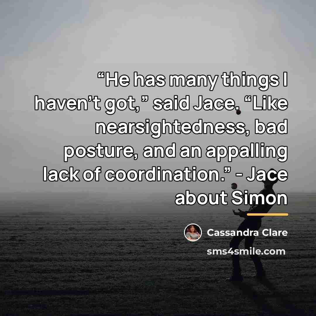 ““He has many things I haven’t got,” said Jace. “Like nearsightedness, bad posture, and an appalling lack of coordination.” - Jace about Simon” quote by Cassandra Clare