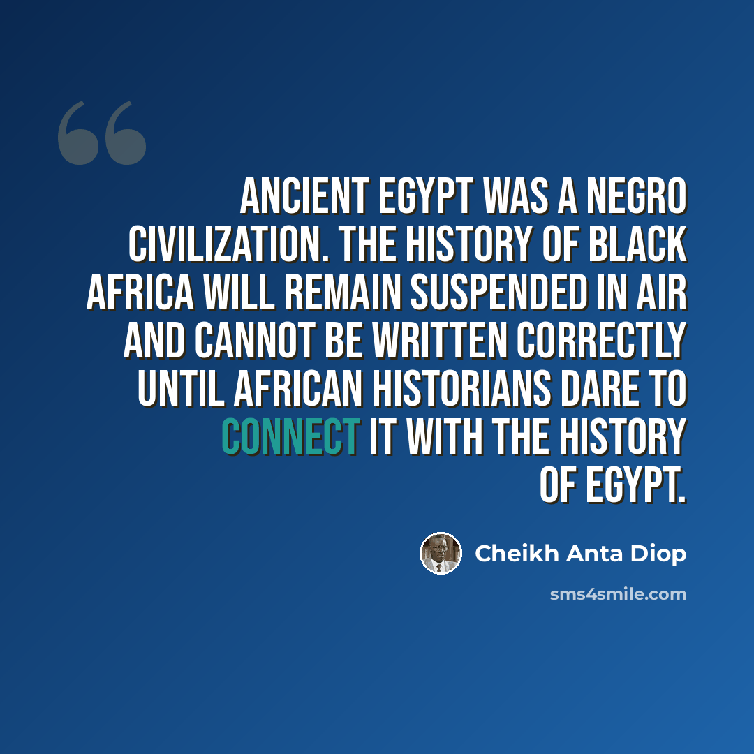 “Ancient Egypt was a Negro Civilization. The history of Black Africa will remain suspended in air and cannot be written correctly until African historians dare to connect it with the history of Egypt.” quote by Cheikh Anta Diop