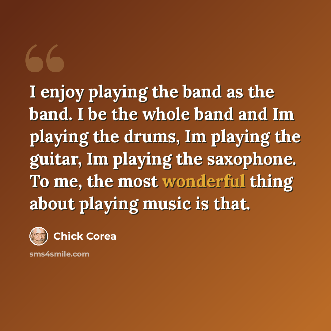 “I enjoy playing the band as the band. I be the whole band and Im playing the drums, Im playing the guitar, Im playing the saxophone. To me, the most wonderful thing about playing music is that.” quote by Chick Corea
