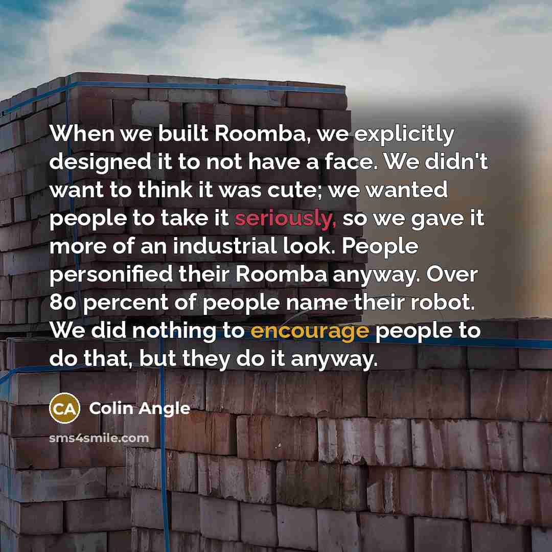 “When we built Roomba, we explicitly designed it to not have a face. We didn't want to think it was cute; we wanted people to take it seriously, so we gave it more of an industrial look. People personified their Roomba anyway. Over 80 percent of people name their robot. We did nothing to encourage…” quote by Colin Angle