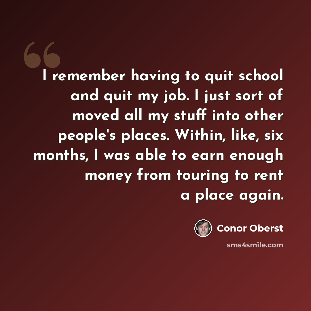 “I remember having to quit school and quit my job. I just sort of moved all my stuff into other people's places. Within, like, six months, I was able to earn enough money from touring to rent a place again.” quote by Conor Oberst