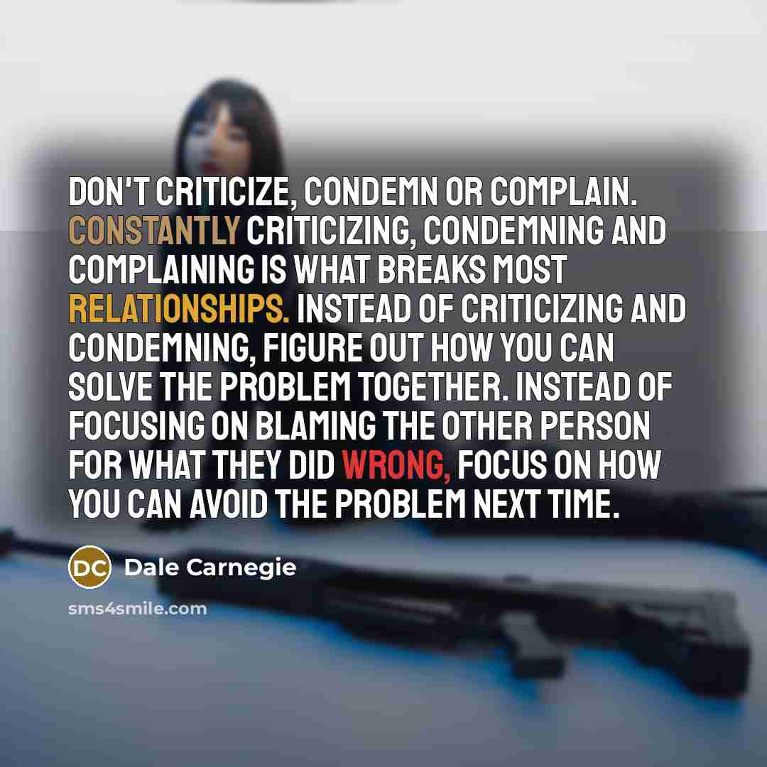 “Don't criticize, condemn or complain. Constantly criticizing, condemning and complaining is what breaks most relationships. Instead of criticizing and condemning, figure out how you can solve the problem together. Instead of focusing on blaming the other person for what they did wrong, focus on…” quote by Dale Carnegie