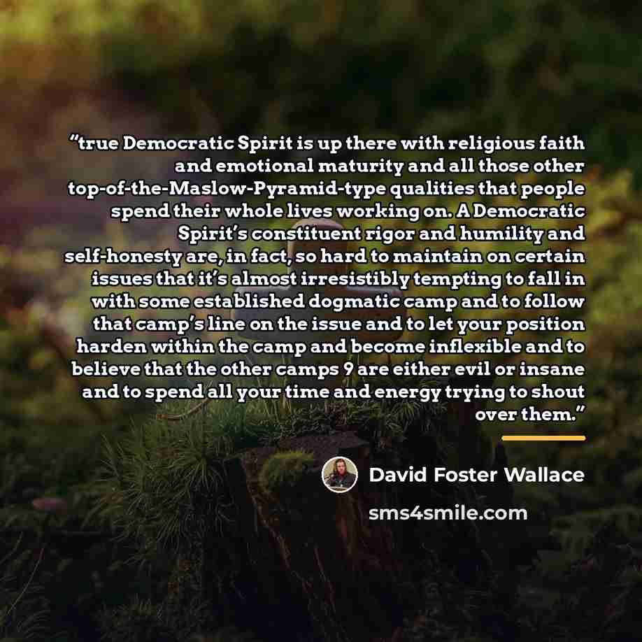 “true Democratic Spirit is up there with religious faith and emotional maturity and all those other top-of-the-Maslow-Pyramid-type qualities that people spend their whole lives working on. A Democratic Spirit’s constituent rigor and humility and self-honesty are, in fact, so hard to maintain on…” quote by David Foster Wallace