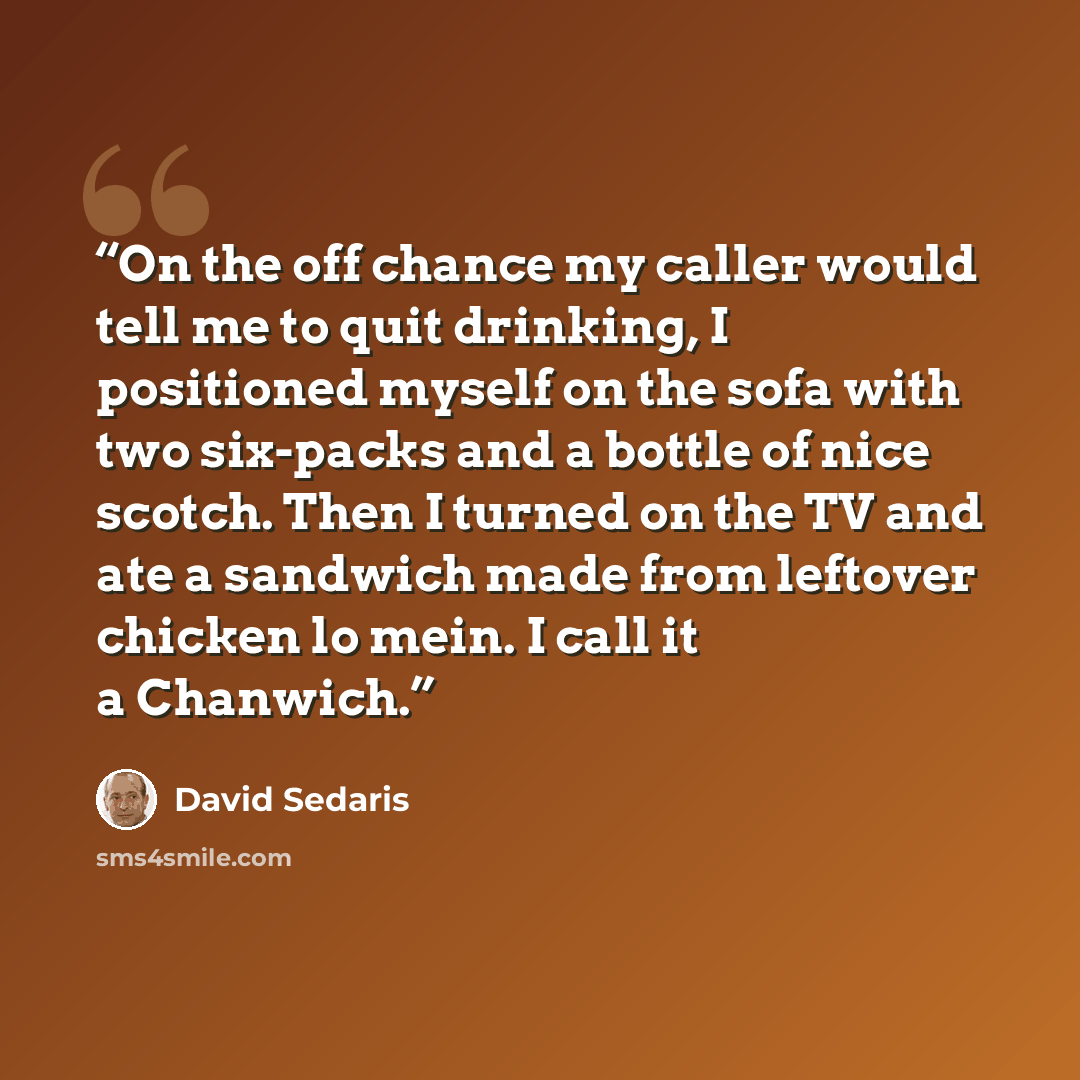 “On the off chance my caller would tell me to quit drinking, I positioned myself on the sofa with two six-packs and a bottle of nice scotch. Then I turned on the TV and ate a sandwich made from leftover chicken lo mein. I call it a Chanwich.” quote by David Sedaris