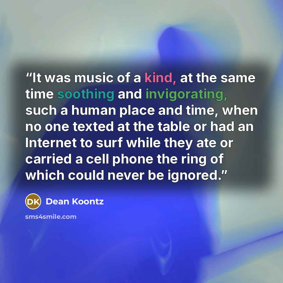 “It was music of a kind, at the same time soothing and invigorating, such a human place and time, when no one texted at the table or had an Internet to surf while they ate or carried a cell phone the ring of which could never be ignored.” quote by Dean Koontz