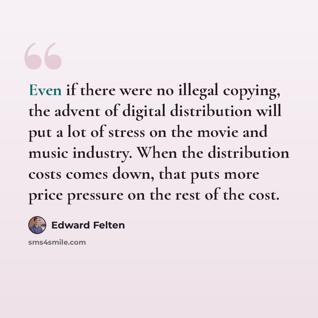“Even if there were no illegal copying, the advent of digital distribution will put a lot of stress on the movie and music industry. When the distribution costs comes down, that puts more price pressure on the rest of the cost.” quote by Edward Felten