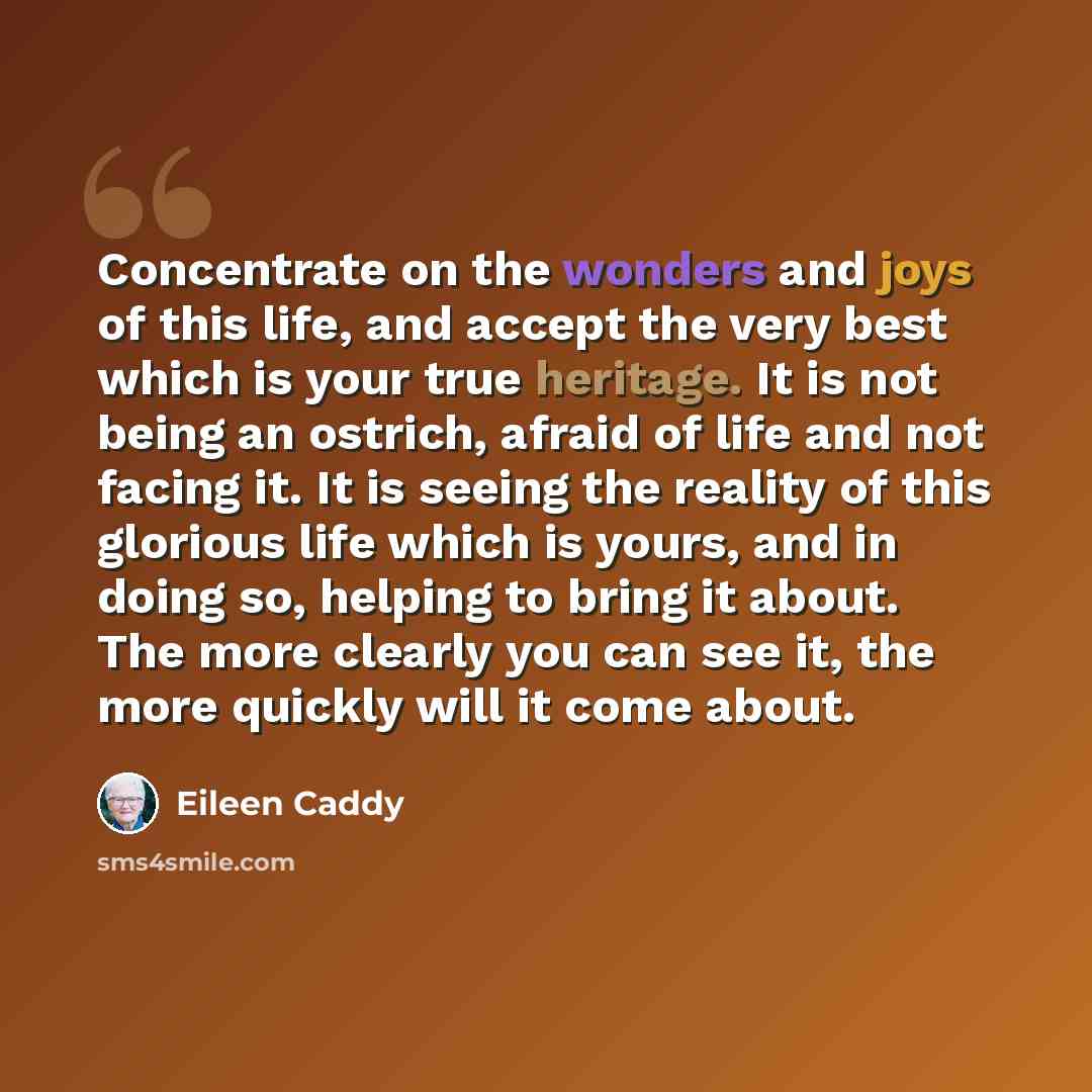 “Concentrate on the wonders and joys of this life, and accept the very best which is your true heritage. It is not being an ostrich, afraid of life and not facing it. It is seeing the reality of this glorious life which is yours, and in doing so, helping to bring it about. The more clearly you can…” quote by Eileen Caddy