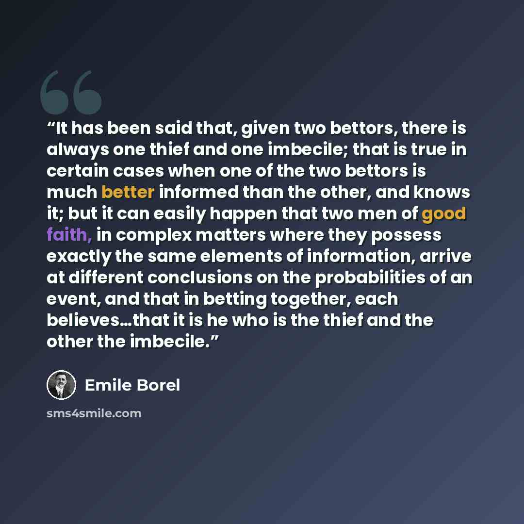 “It has been said that, given two bettors, there is always one thief and one imbecile; that is true in certain cases when one of the two bettors is much better informed than the other, and knows it; but it can easily happen that two men of good faith, in complex matters where they possess exactly…” quote by Emile Borel
