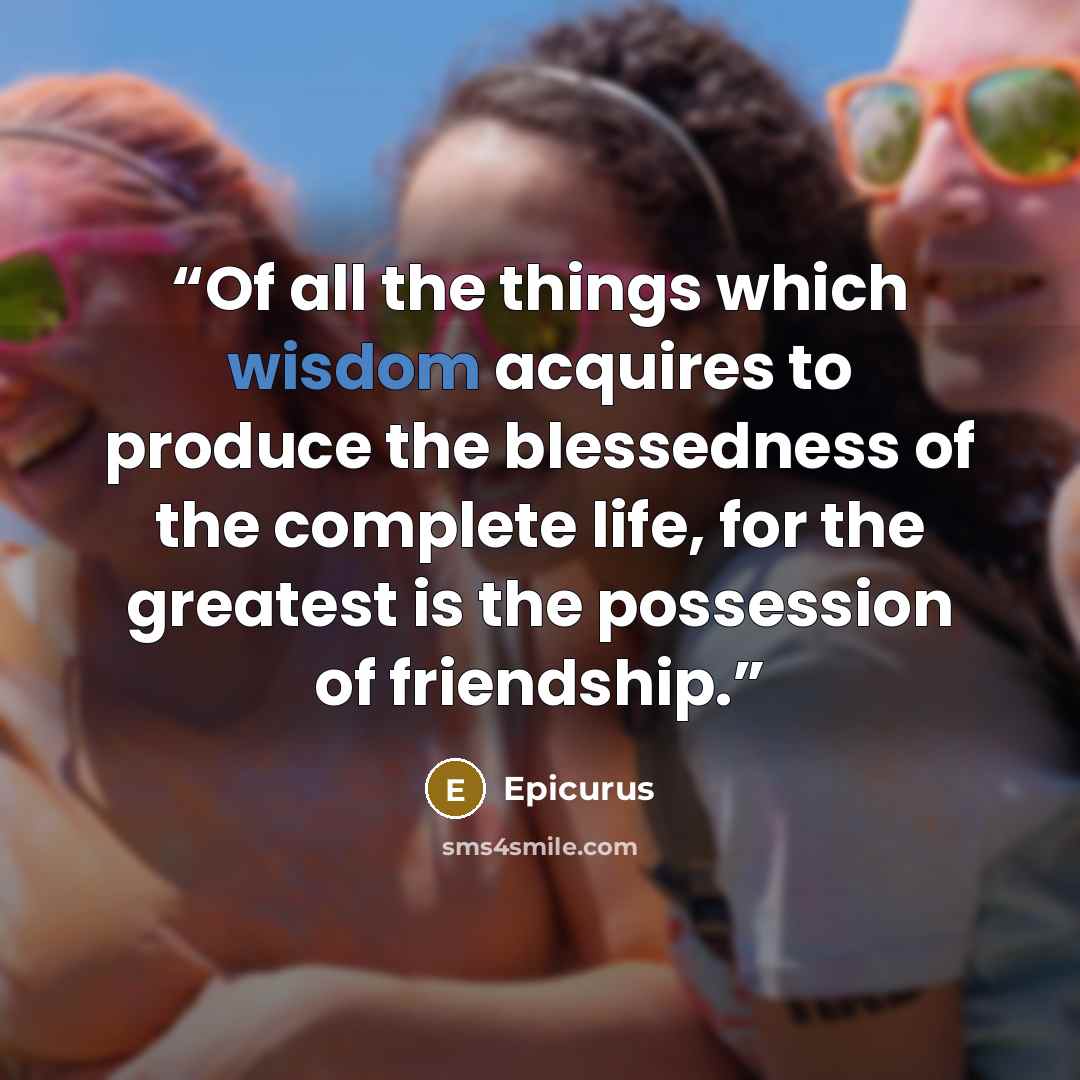 “Of all the things which wisdom acquires to produce the blessedness of the complete life, for the greatest is the possession of friendship.” quote by Epicurus