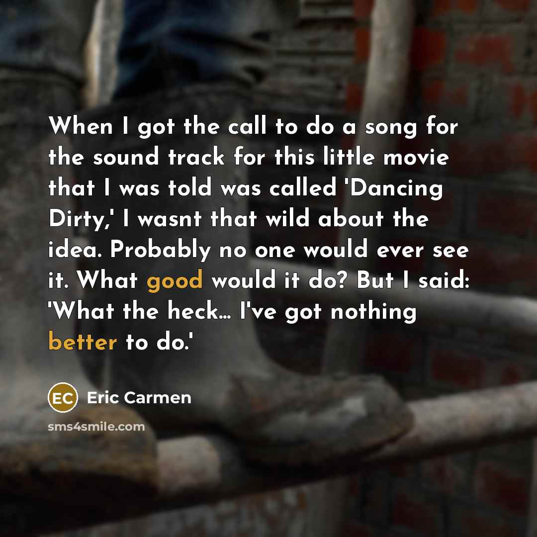 “When I got the call to do a song for the sound track for this little movie that I was told was called 'Dancing Dirty,' I wasnt that wild about the idea. Probably no one would ever see it. What good would it do? But I said: 'What the heck... I've got nothing better to do.'” quote by Eric Carmen