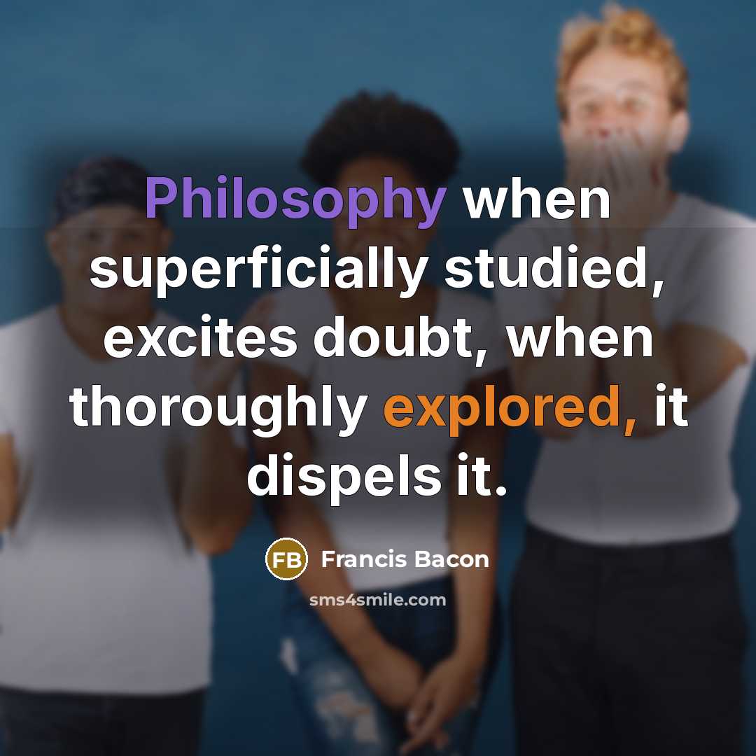 “Philosophy when superficially studied, excites doubt, when thoroughly explored, it dispels it.” quote by Francis Bacon