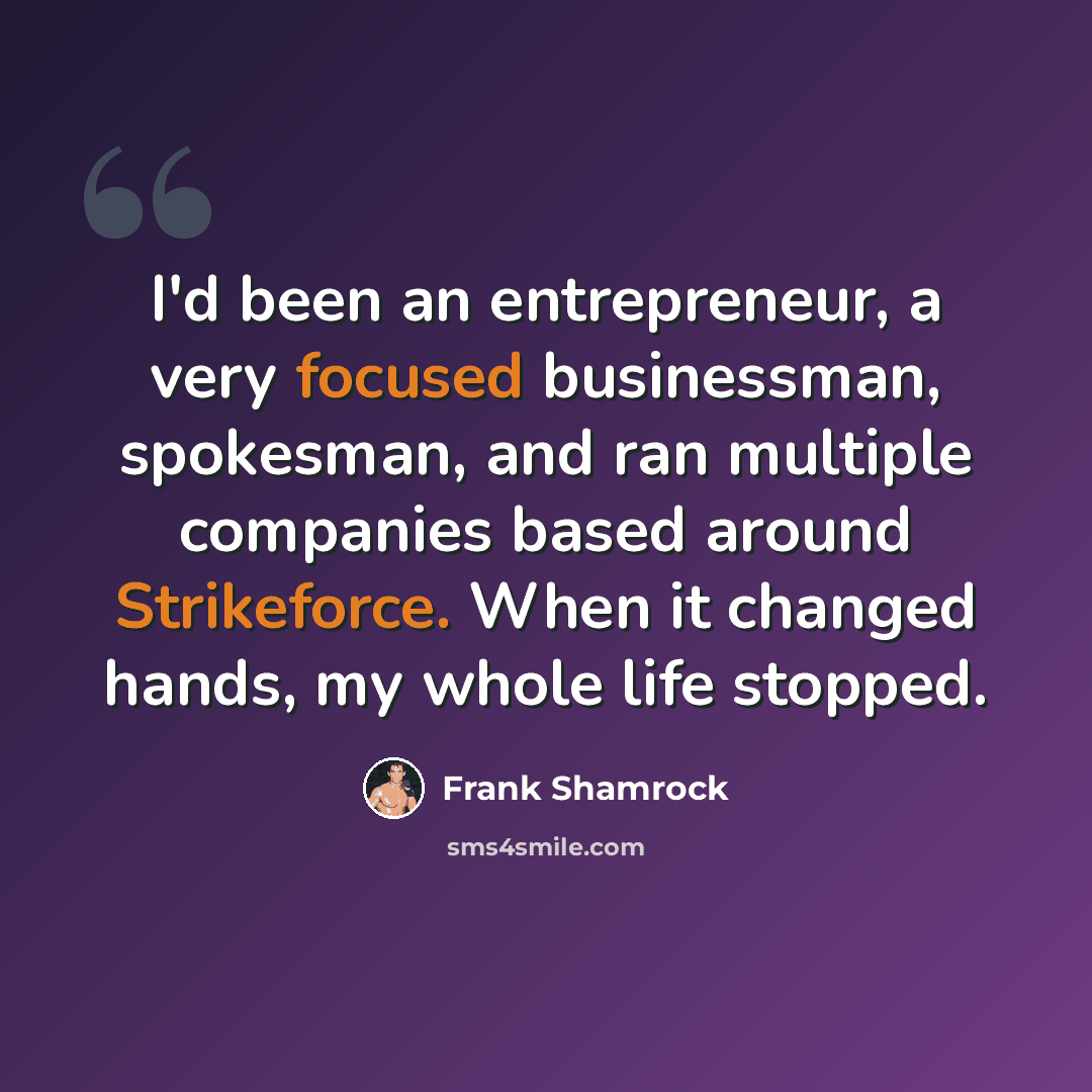 “I'd been an entrepreneur, a very focused businessman, spokesman, and ran multiple companies based around Strikeforce. When it changed hands, my whole life stopped.” quote by Frank Shamrock