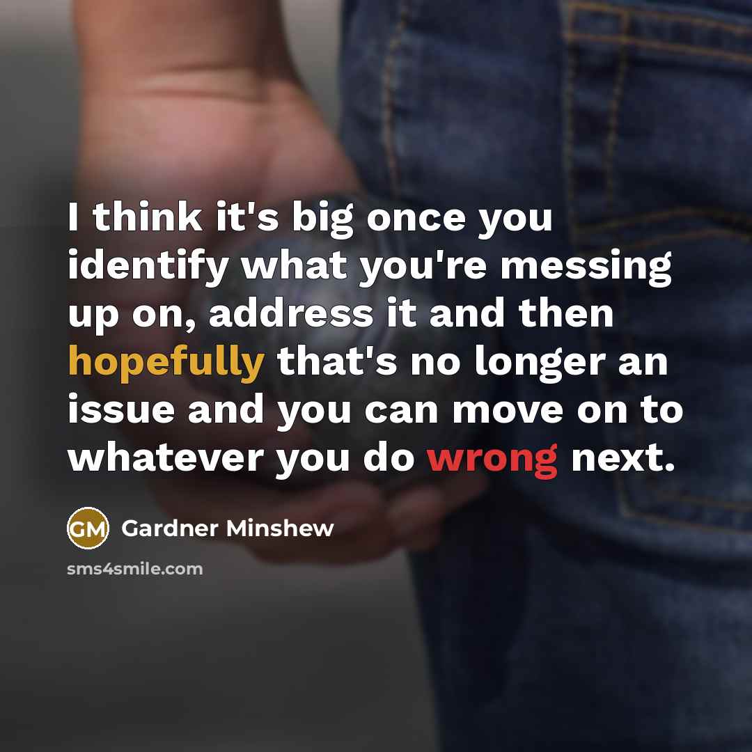 “I think it's big once you identify what you're messing up on, address it and then hopefully that's no longer an issue and you can move on to whatever you do wrong next.” quote by Gardner Minshew