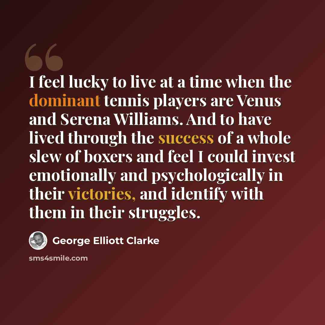 “I feel lucky to live at a time when the dominant tennis players are Venus and Serena Williams. And to have lived through the success of a whole slew of boxers and feel I could invest emotionally and psychologically in their victories, and identify with them in their struggles.” quote by George Elliott Clarke