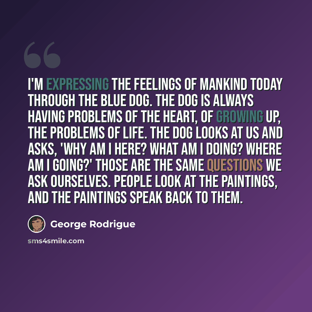 “I'm expressing the feelings of mankind today through the Blue Dog. The dog is always having problems of the heart, of growing up, the problems of life. The dog looks at us and asks, 'Why am I here? What am I doing? Where am I going?' Those are the same questions we ask ourselves. People look at…” quote by George Rodrigue