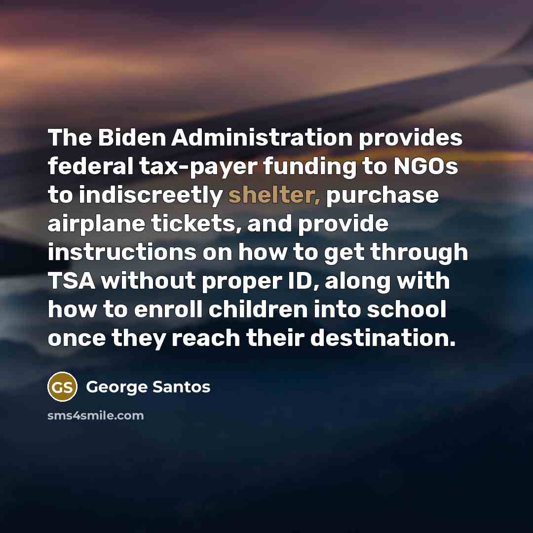 “The Biden Administration provides federal tax-payer funding to NGOs to indiscreetly shelter, purchase airplane tickets, and provide instructions on how to get through TSA without proper ID, along with how to enroll children into school once they reach their destination.” quote by George Santos