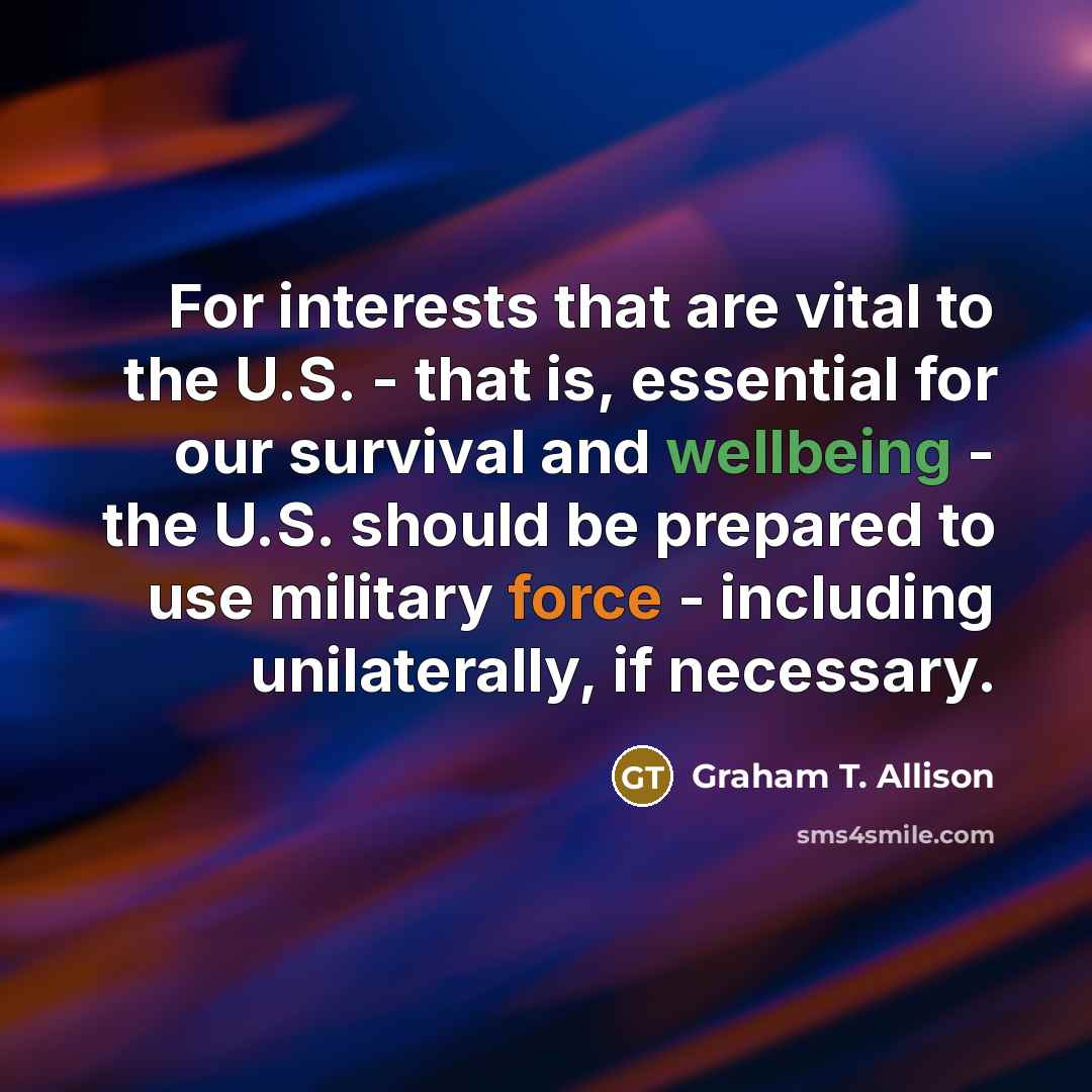 “For interests that are vital to the U.S. - that is, essential for our survival and wellbeing - the U.S. should be prepared to use military force - including unilaterally, if necessary.” quote by Graham T. Allison