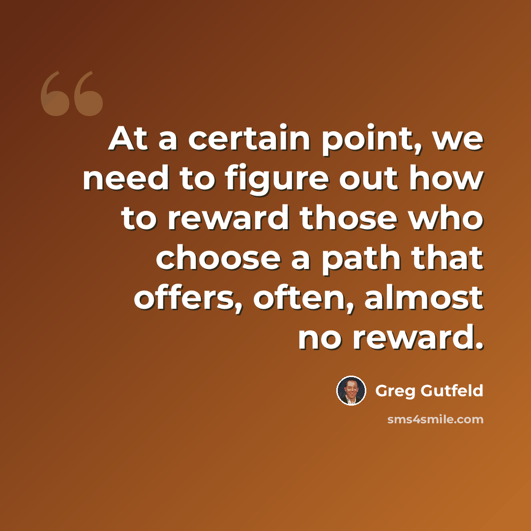 “At a certain point, we need to figure out how to reward those who choose a path that offers, often, almost no reward.” quote by Greg Gutfeld