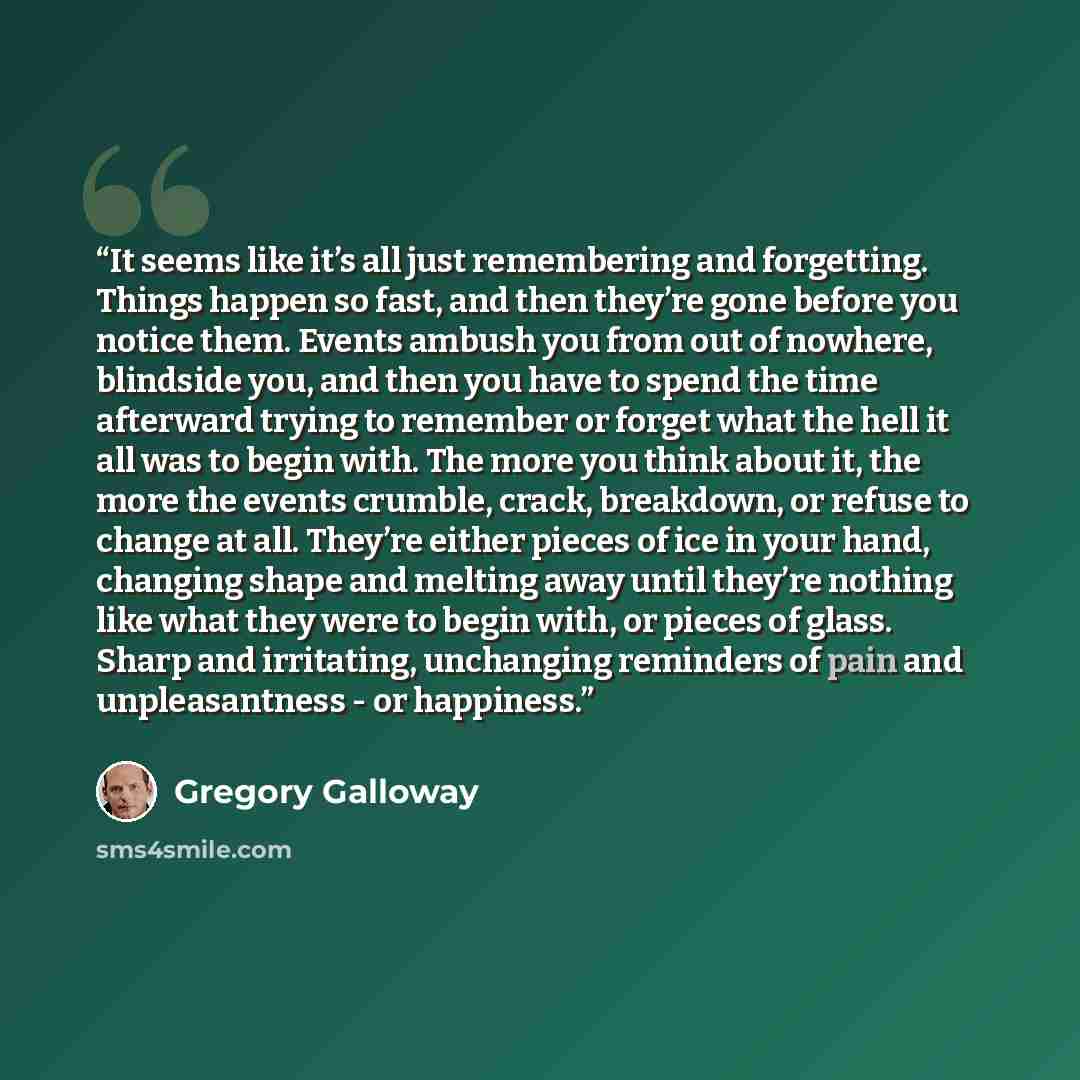 “It seems like it’s all just remembering and forgetting. Things happen so fast, and then they’re gone before you notice them. Events ambush you from out of nowhere, blindside you, and then you have to spend the time afterward trying to remember or forget what the hell it all was to begin with. The…” quote by Gregory Galloway