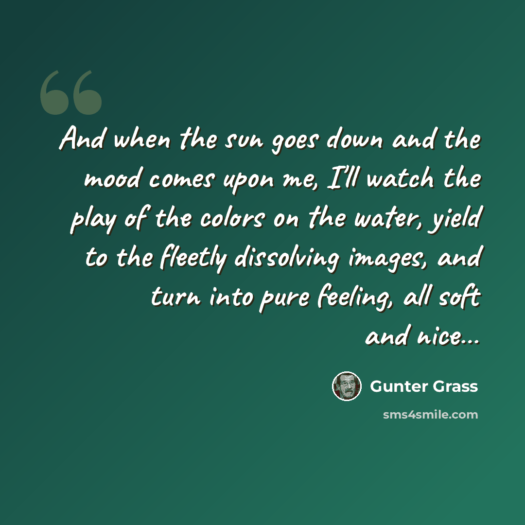 “And when the sun goes down and the mood comes upon me, I'll watch the play of the colors on the water, yield to the fleetly dissolving images, and turn into pure feeling, all soft and nice…” quote by Gunter Grass