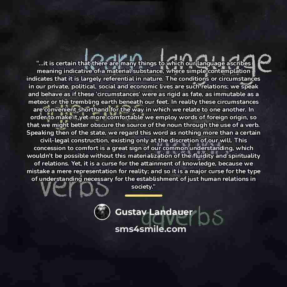 “…it is certain that there are many things to which our language ascribes meaning indicative of a material substance, where simple contemplation indicates that it is largely referential in nature. The conditions or circumstances in our private, political, social and economic lives are such…” quote by Gustav Landauer