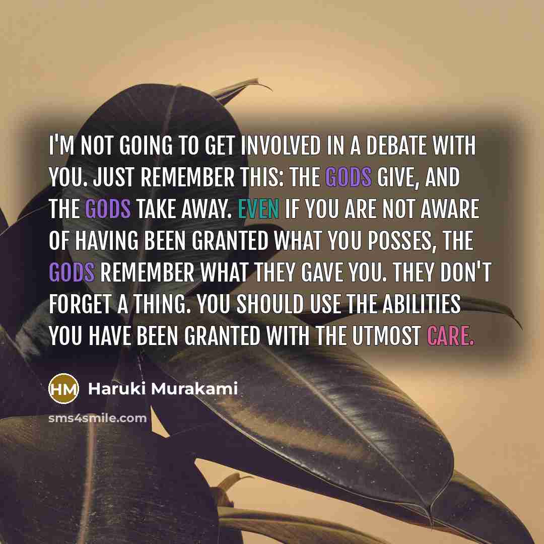 “I'm not going to get involved in a debate with you. Just remember this: the gods give, and the gods take away. Even if you are not aware of having been granted what you posses, the gods remember what they gave you. They don't forget a thing. You should use the abilities you have been granted with…” quote by Haruki Murakami
