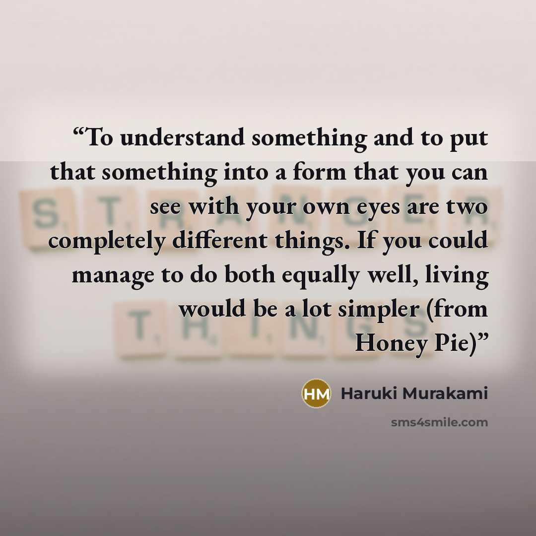 “To understand something and to put that something into a form that you can see with your own eyes are two completely different things. If you could manage to do both equally well, living would be a lot simpler (from Honey Pie)” quote by Haruki Murakami