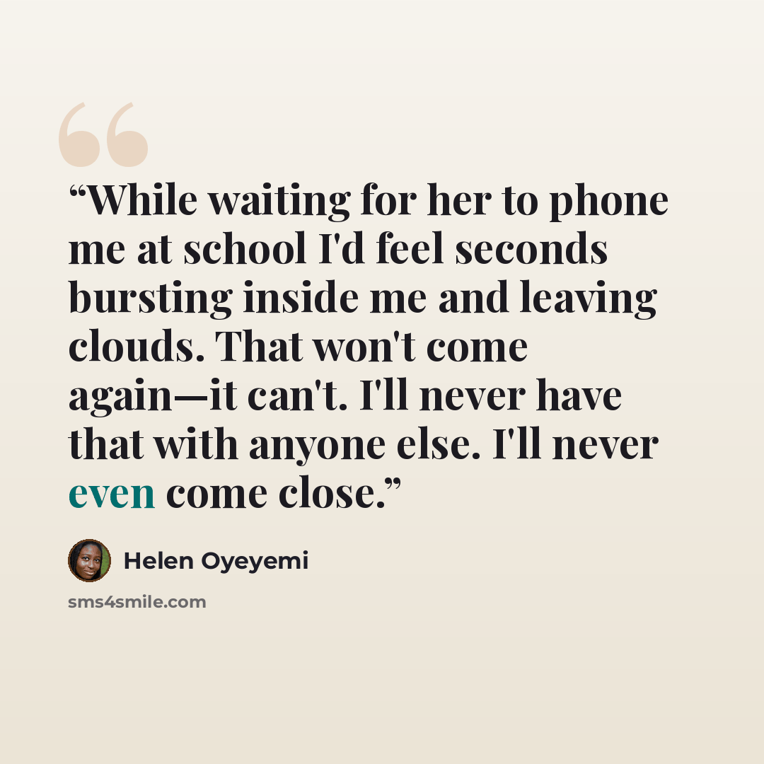 “While waiting for her to phone me at school I'd feel seconds bursting inside me and leaving clouds. That won't come again—it can't. I'll never have that with anyone else. I'll never even come close.” quote by Helen Oyeyemi