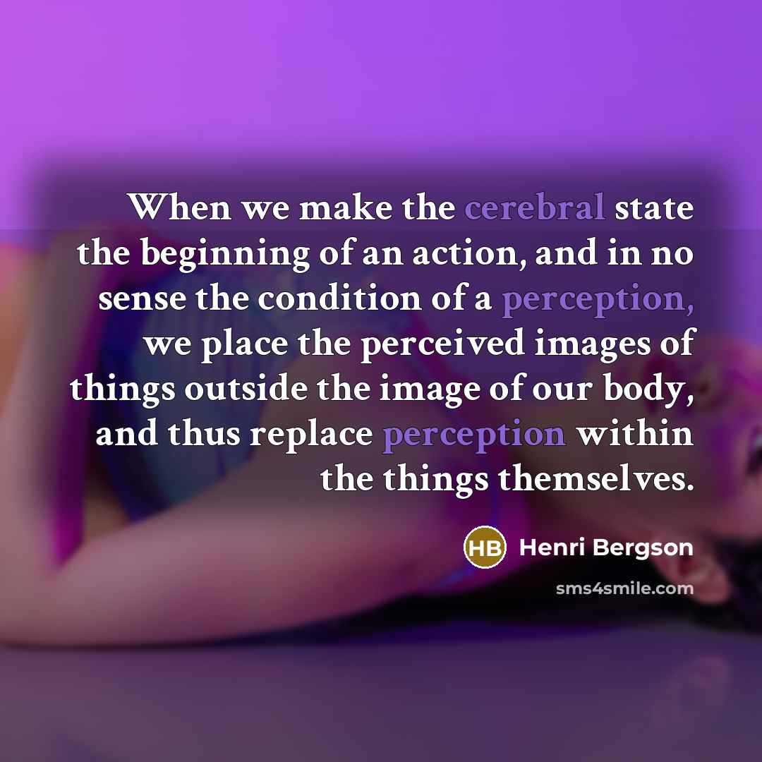 “When we make the cerebral state the beginning of an action, and in no sense the condition of a perception, we place the perceived images of things outside the image of our body, and thus replace perception within the things themselves.” quote by Henri Bergson
