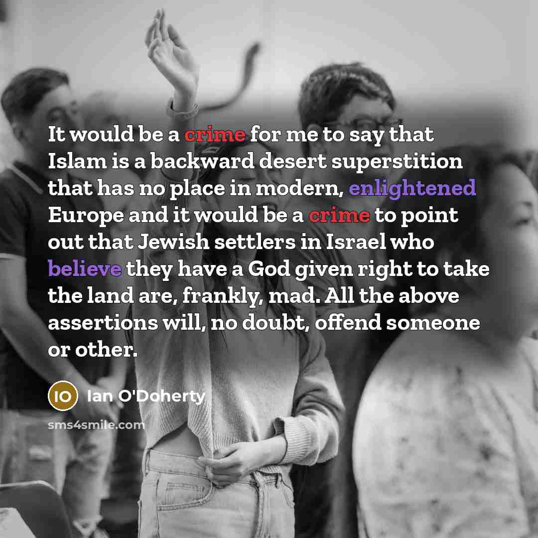 “It would be a crime for me to say that Islam is a backward desert superstition that has no place in modern, enlightened Europe and it would be a crime to point out that Jewish settlers in Israel who believe they have a God given right to take the land are, frankly, mad. All the above assertions…” quote by Ian O'Doherty
