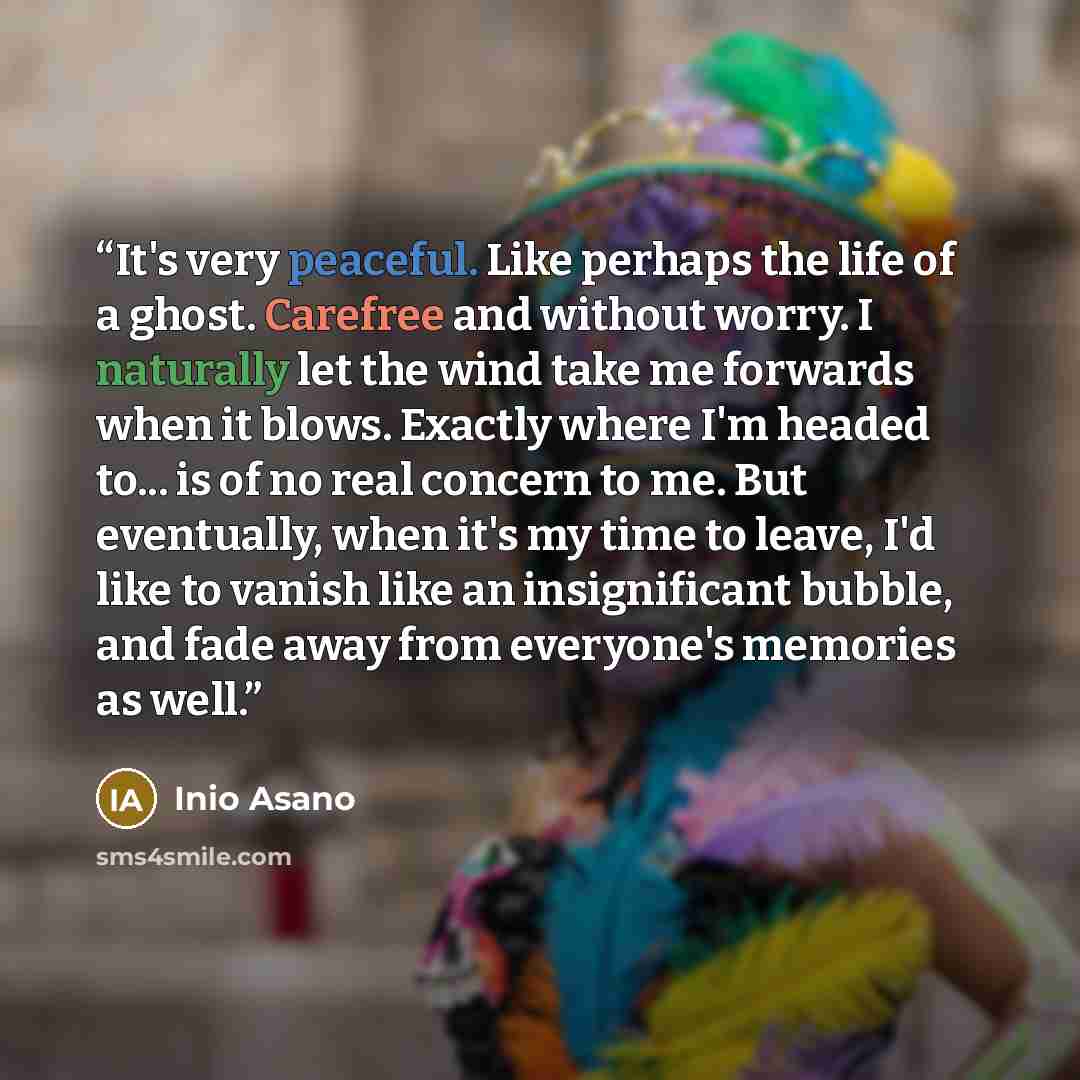 “It's very peaceful. Like perhaps the life of a ghost. Carefree and without worry. I naturally let the wind take me forwards when it blows. Exactly where I'm headed to... is of no real concern to me. But eventually, when it's my time to leave, I'd like to vanish like an insignificant bubble, and…” quote by Inio Asano