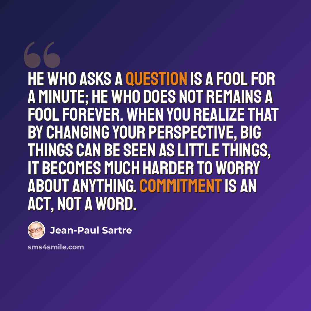 “He who asks a question is a fool for a minute; he who does not remains a fool forever. When you realize that by changing your perspective, big things can be seen as little things, it becomes much harder to worry about anything. Commitment is an act, not a word.” quote by Jean-Paul Sartre