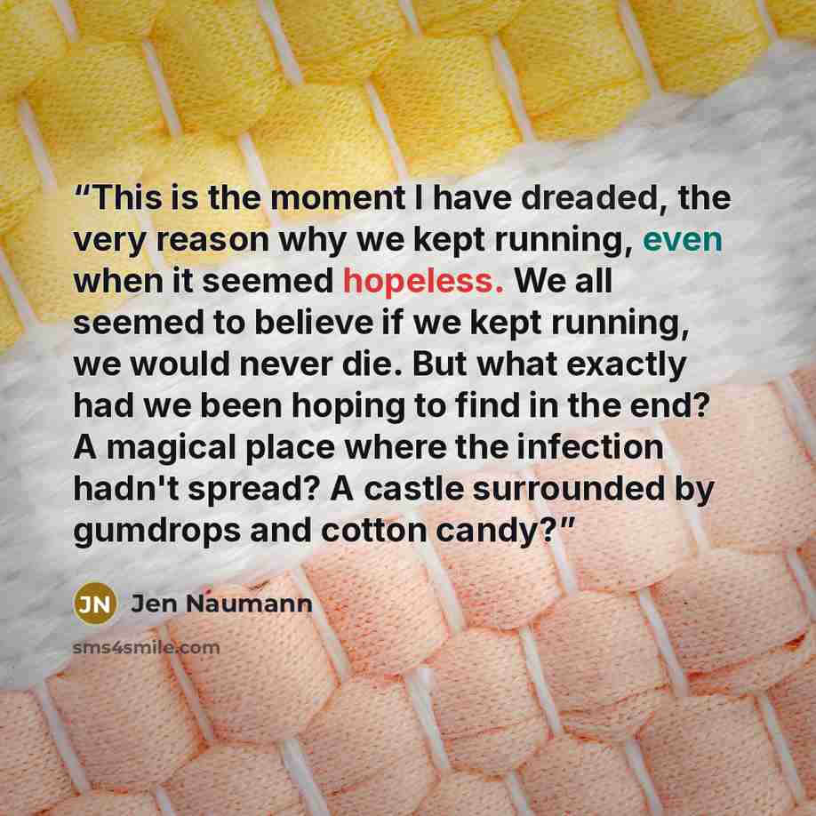 “This is the moment I have dreaded, the very reason why we kept running, even when it seemed hopeless. We all seemed to believe if we kept running, we would never die. But what exactly had we been hoping to find in the end? A magical place where the infection hadn't spread? A castle surrounded by…” quote by Jen Naumann