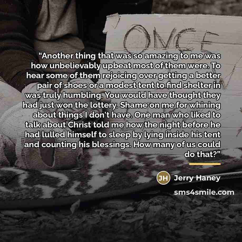“Another thing that was so amazing to me was how unbelievably upbeat most of them were. To hear some of them rejoicing over getting a better pair of shoes or a modest tent to find shelter in was truly humbling. You would have thought they had just won the lottery. Shame on me for whining about…” quote by Jerry Haney
