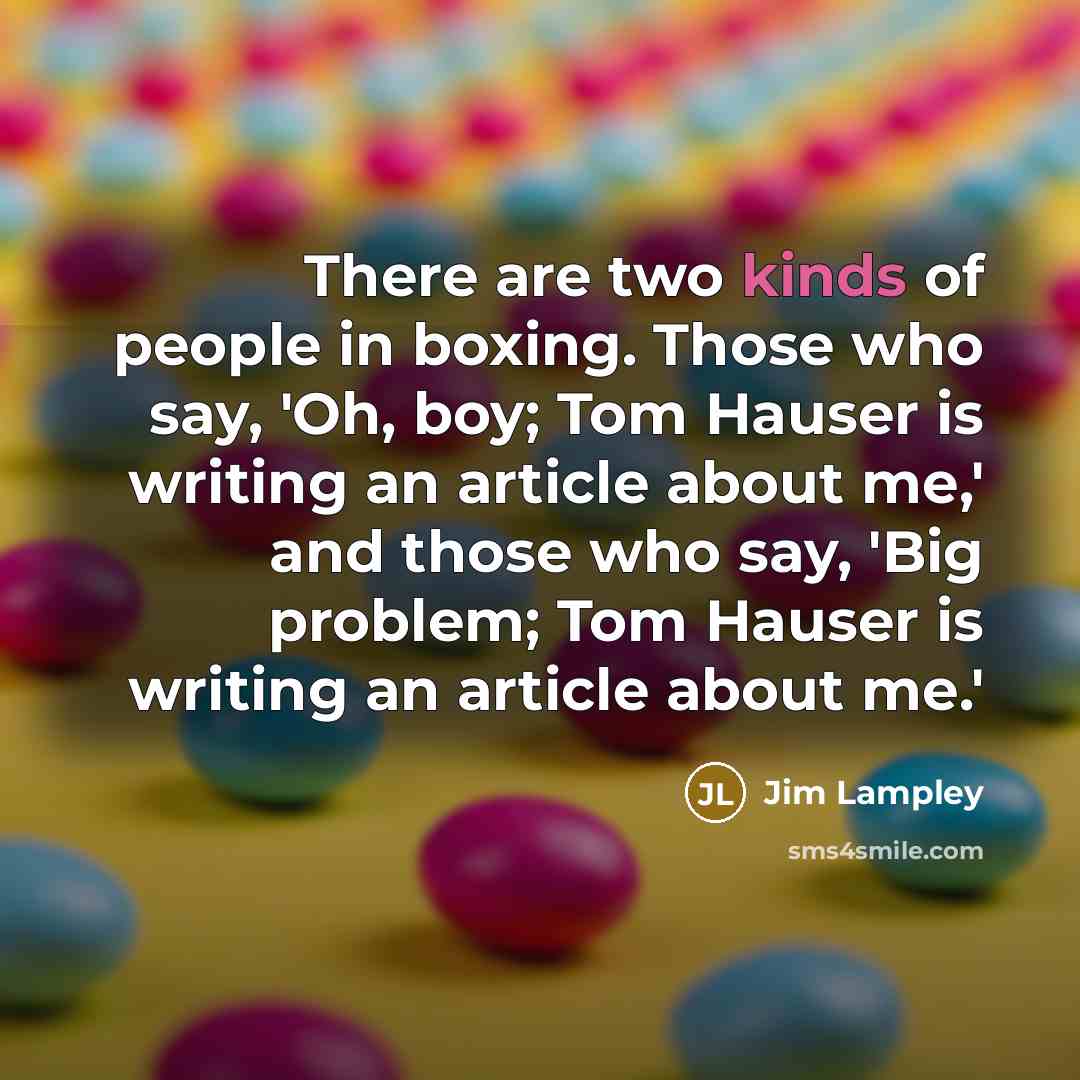 “There are two kinds of people in boxing. Those who say, 'Oh, boy; Tom Hauser is writing an article about me,' and those who say, 'Big problem; Tom Hauser is writing an article about me.'” quote by Jim Lampley