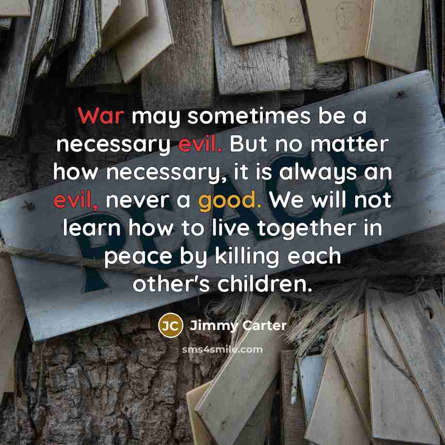 “War may sometimes be a necessary evil. But no matter how necessary, it is always an evil, never a good. We will not learn how to live together in peace by killing each other's children.” quote by Jimmy Carter