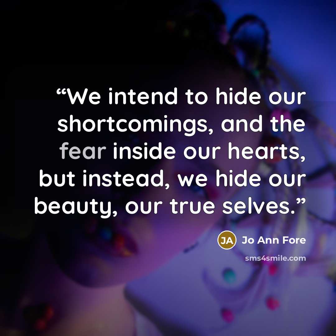 “We intend to hide our shortcomings, and the fear inside our hearts, but instead, we hide our beauty, our true selves.” quote by Jo Ann Fore