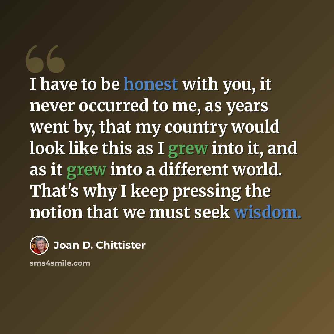 “I have to be honest with you, it never occurred to me, as years went by, that my country would look like this as I grew into it, and as it grew into a different world. That's why I keep pressing the notion that we must seek wisdom.” quote by Joan D. Chittister