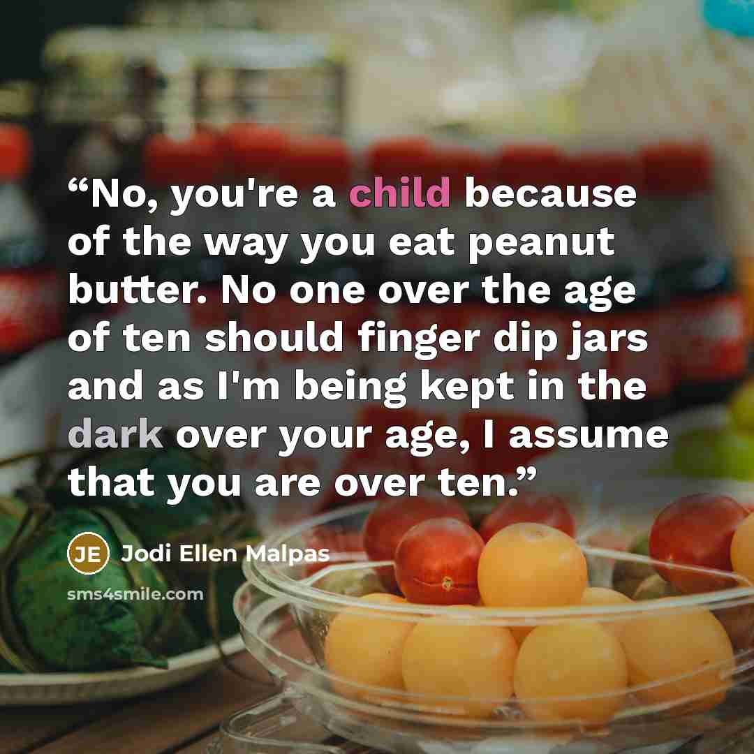 “No, you're a child because of the way you eat peanut butter. No one over the age of ten should finger dip jars and as I'm being kept in the dark over your age, I assume that you are over ten.” quote by Jodi Ellen Malpas