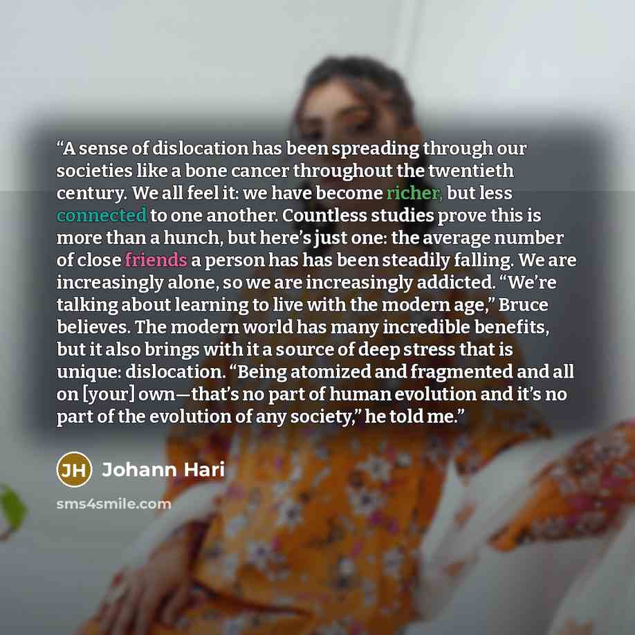 “A sense of dislocation has been spreading through our societies like a bone cancer throughout the twentieth century. We all feel it: we have become richer, but less connected to one another. Countless studies prove this is more than a hunch, but here’s just one: the average number of close friends…” quote by Johann Hari