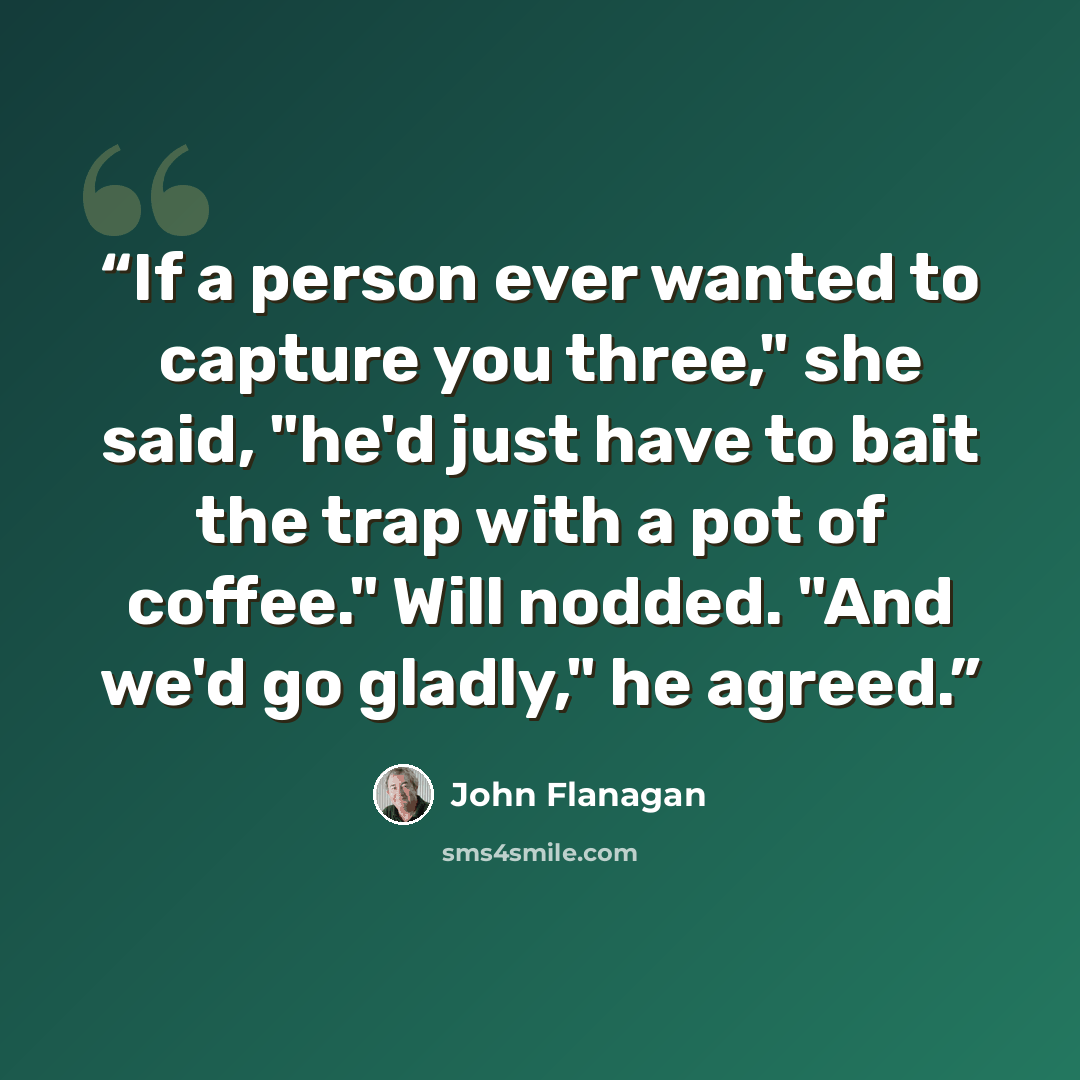 “If a person ever wanted to capture you three," she said, "he'd just have to bait the trap with a pot of coffee." Will nodded. "And we'd go gladly," he agreed.” quote by John Flanagan