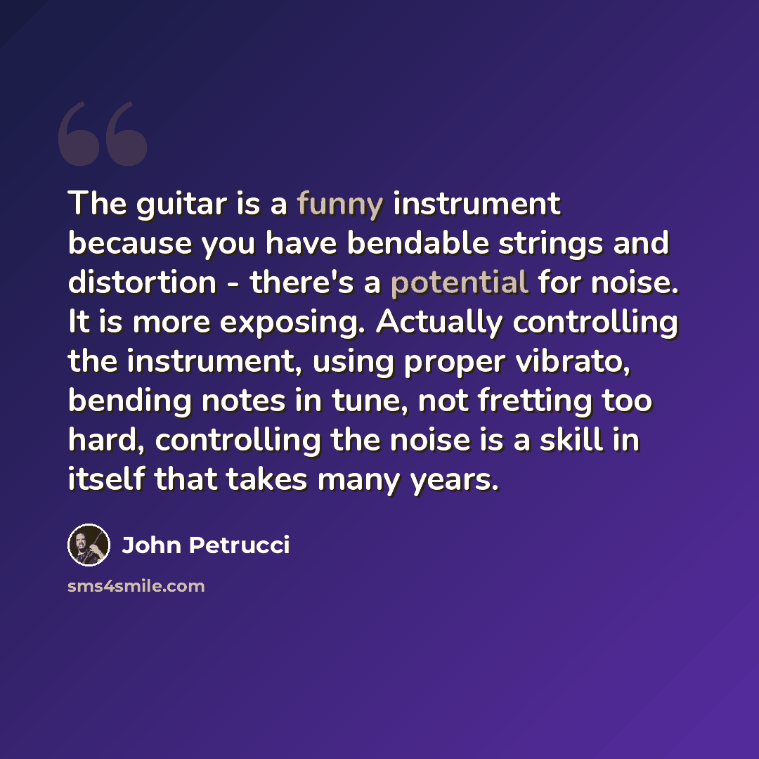 “The guitar is a funny instrument because you have bendable strings and distortion - there's a potential for noise. It is more exposing. Actually controlling the instrument, using proper vibrato, bending notes in tune, not fretting too hard, controlling the noise is a skill in itself that takes…” quote by John Petrucci
